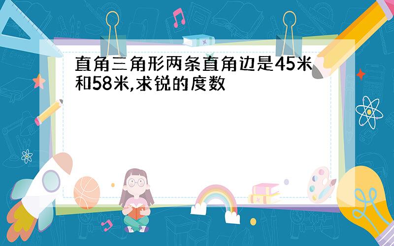 直角三角形两条直角边是45米和58米,求锐的度数