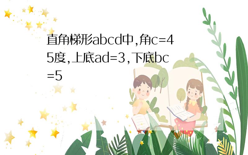 直角梯形abcd中,角c=45度,上底ad=3,下底bc=5