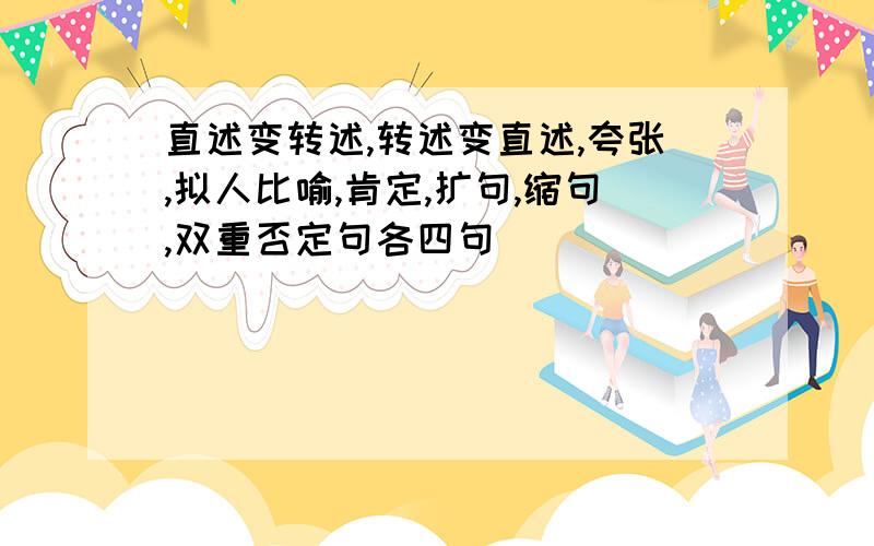 直述变转述,转述变直述,夸张,拟人比喻,肯定,扩句,缩句,双重否定句各四句