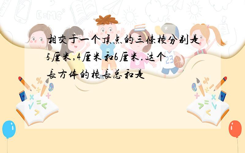 相交于一个顶点的三条棱分别是5厘米,4厘米和6厘米.这个长方体的棱长总和是