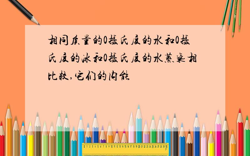 相同质量的0摄氏度的水和0摄氏度的冰和0摄氏度的水蒸气相比较,它们的内能