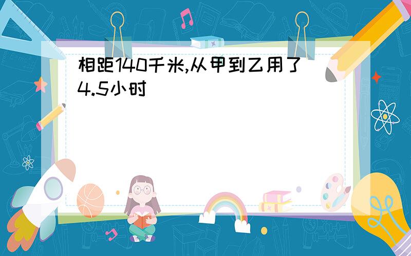 相距140千米,从甲到乙用了4.5小时