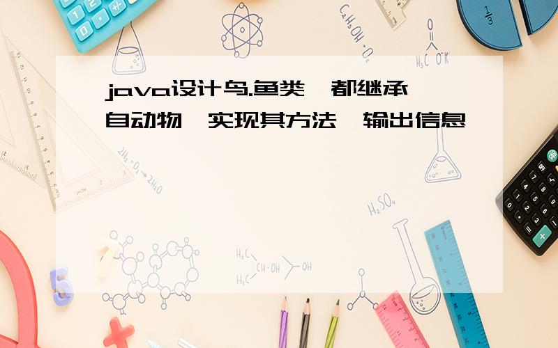 java设计鸟.鱼类,都继承自动物,实现其方法,输出信息,