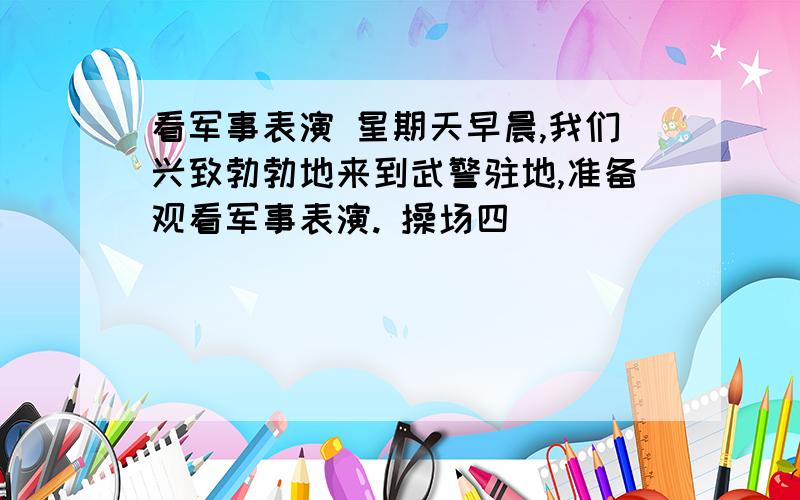 看军事表演 星期天早晨,我们兴致勃勃地来到武警驻地,准备观看军事表演. 操场四