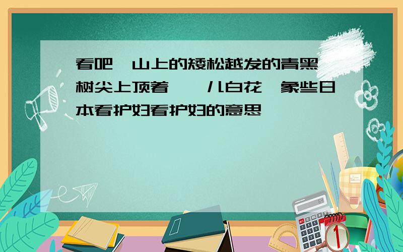 看吧,山上的矮松越发的青黑,树尖上顶着一髻儿白花,象些日本看护妇看护妇的意思