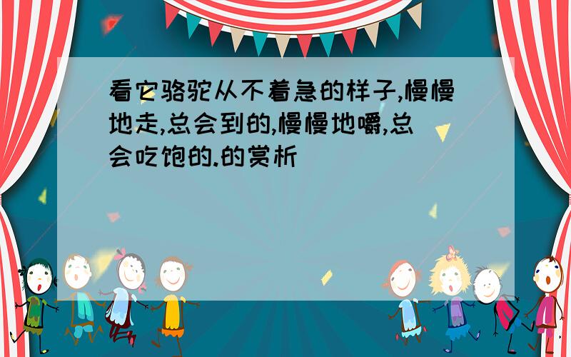 看它骆驼从不着急的样子,慢慢地走,总会到的,慢慢地嚼,总会吃饱的.的赏析