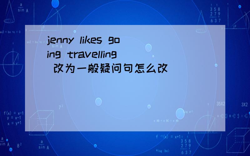 jenny likes going travelling 改为一般疑问句怎么改