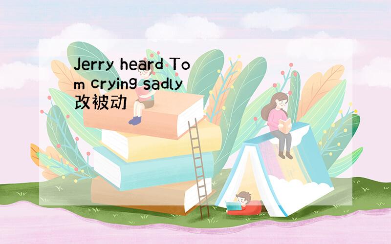 Jerry heard Tom crying sadly改被动