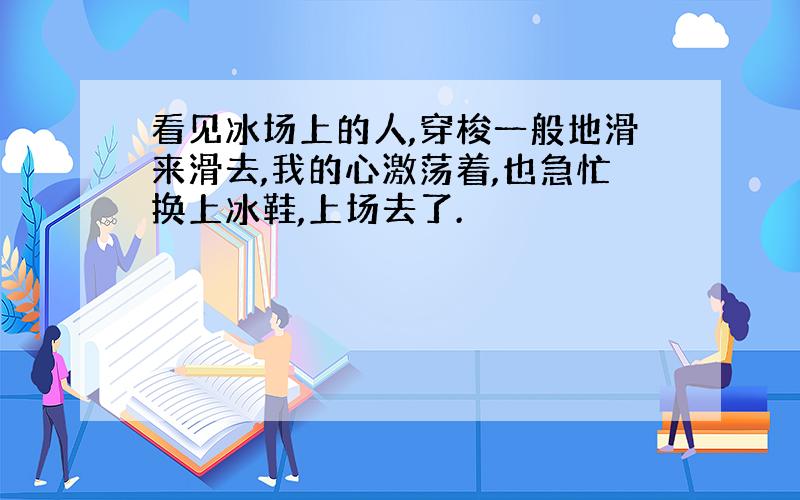 看见冰场上的人,穿梭一般地滑来滑去,我的心激荡着,也急忙换上冰鞋,上场去了.