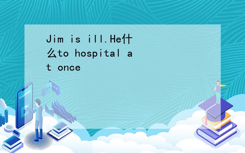 Jim is ill.He什么to hospital at once