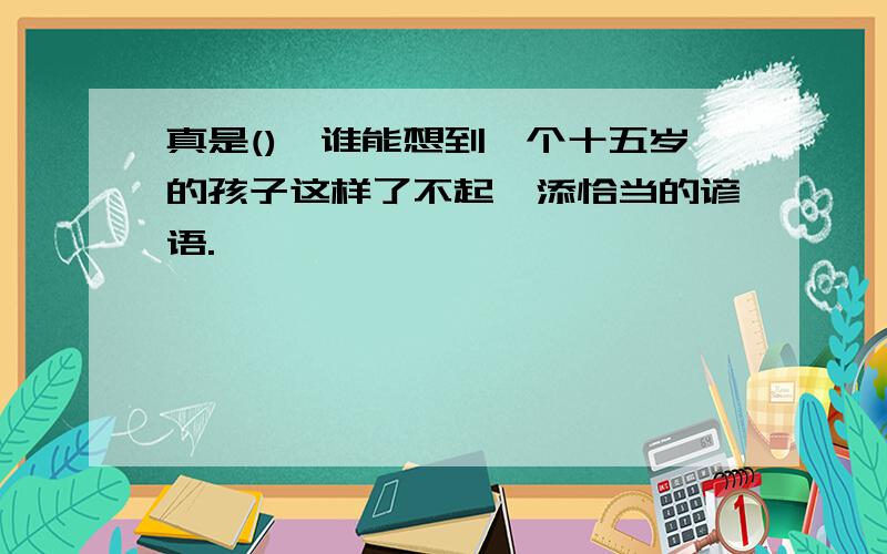 真是(),谁能想到一个十五岁的孩子这样了不起,添恰当的谚语.