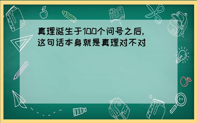 真理诞生于100个问号之后,这句话本身就是真理对不对