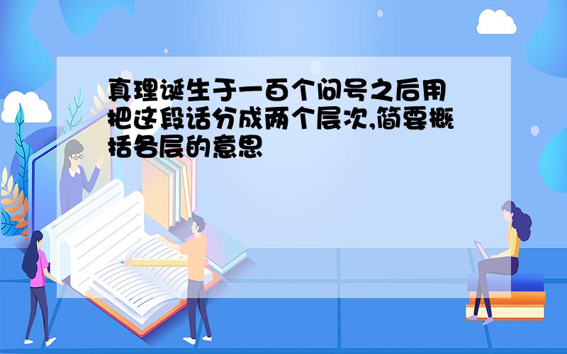 真理诞生于一百个问号之后用 把这段话分成两个层次,简要概括各层的意思