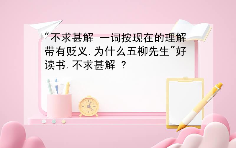 "不求甚解 一词按现在的理解带有贬义.为什么五柳先生"好读书.不求甚解 ?