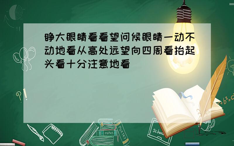 睁大眼睛看看望问候眼睛一动不动地看从高处远望向四周看抬起头看十分注意地看