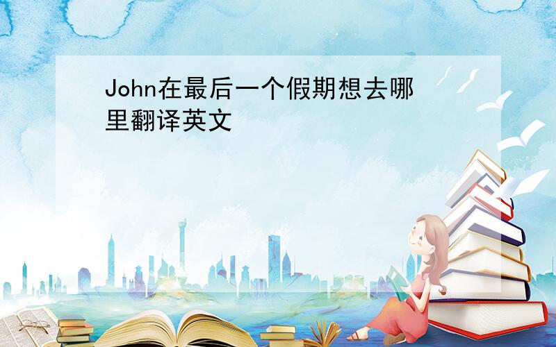 John在最后一个假期想去哪里翻译英文