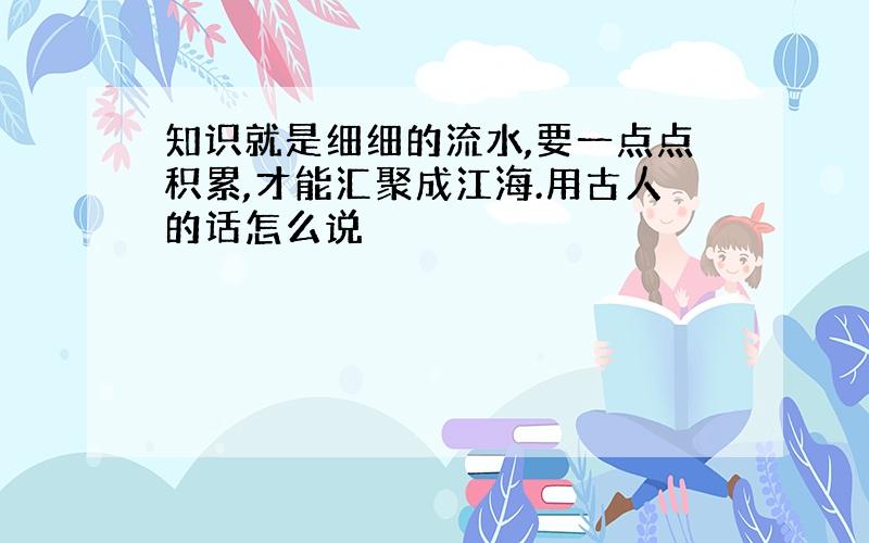 知识就是细细的流水,要一点点积累,才能汇聚成江海.用古人的话怎么说