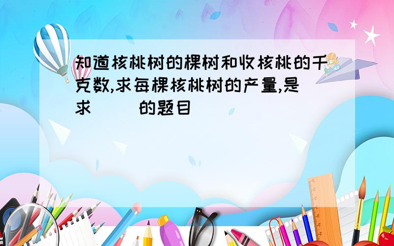 知道核桃树的棵树和收核桃的千克数,求每棵核桃树的产量,是求( )的题目