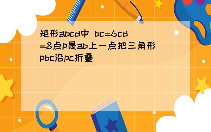 矩形abcd中 bc=6cd=8点p是ab上一点把三角形pbc沿pc折叠