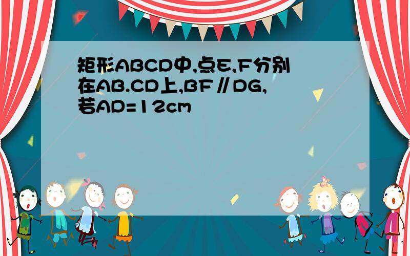 矩形ABCD中,点E,F分别在AB.CD上,BF∥DG,若AD=12cm