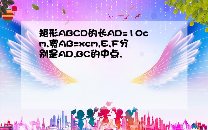 矩形ABCD的长AD=10cm,宽AB=xcm,E,F分别是AD,BC的中点,