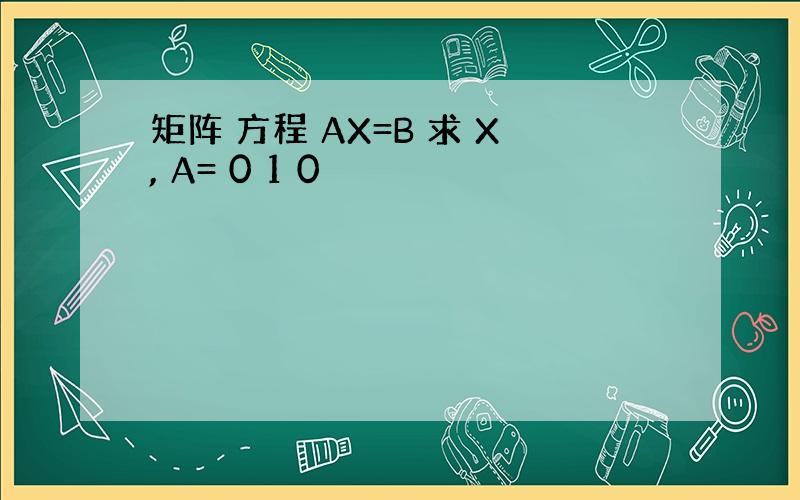 矩阵 方程 AX=B 求 X, A= 0 1 0