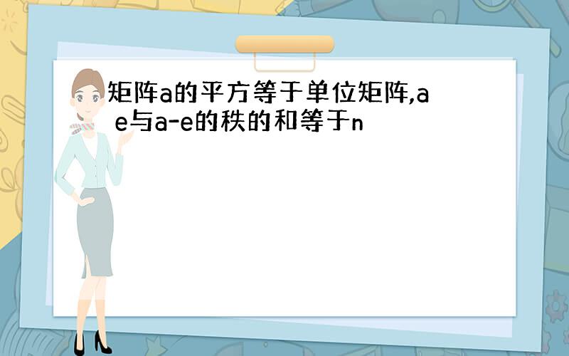 矩阵a的平方等于单位矩阵,a e与a-e的秩的和等于n