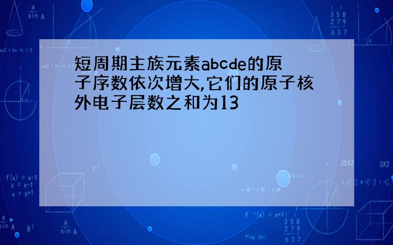 短周期主族元素abcde的原子序数依次增大,它们的原子核外电子层数之和为13