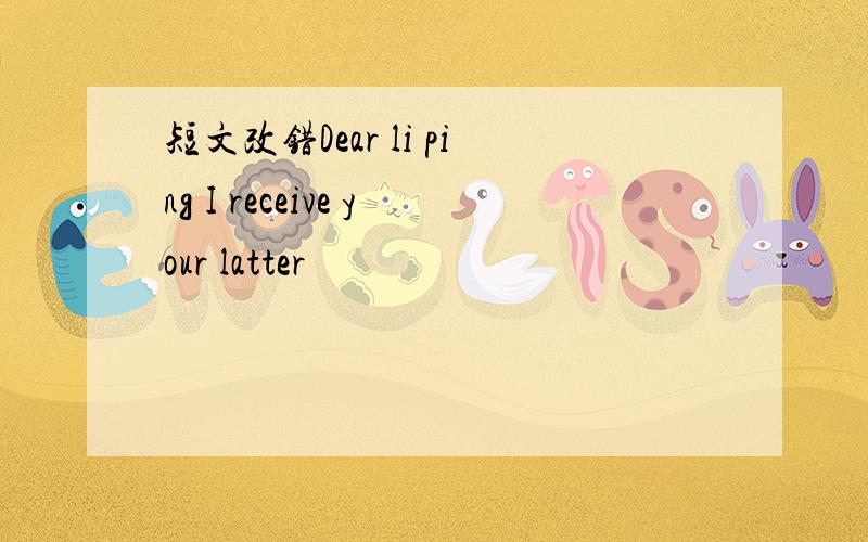 短文改错Dear li ping I receive your latter