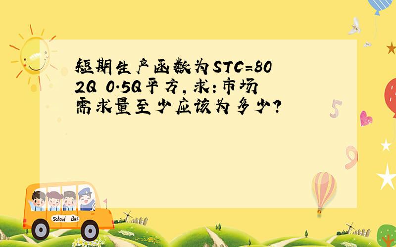 短期生产函数为STC=80 2Q 0.5Q平方,求:市场需求量至少应该为多少?