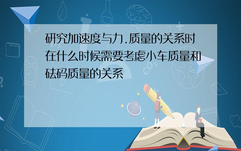 研究加速度与力.质量的关系时在什么时候需要考虑小车质量和砝码质量的关系