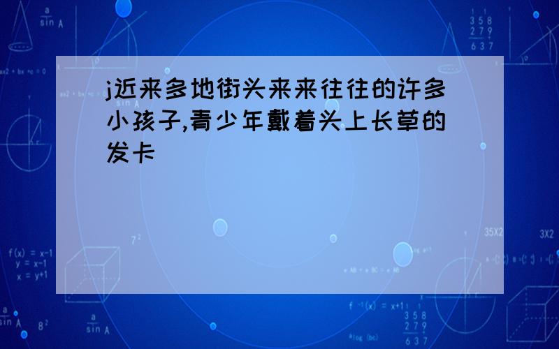 j近来多地街头来来往往的许多小孩子,青少年戴着头上长草的发卡