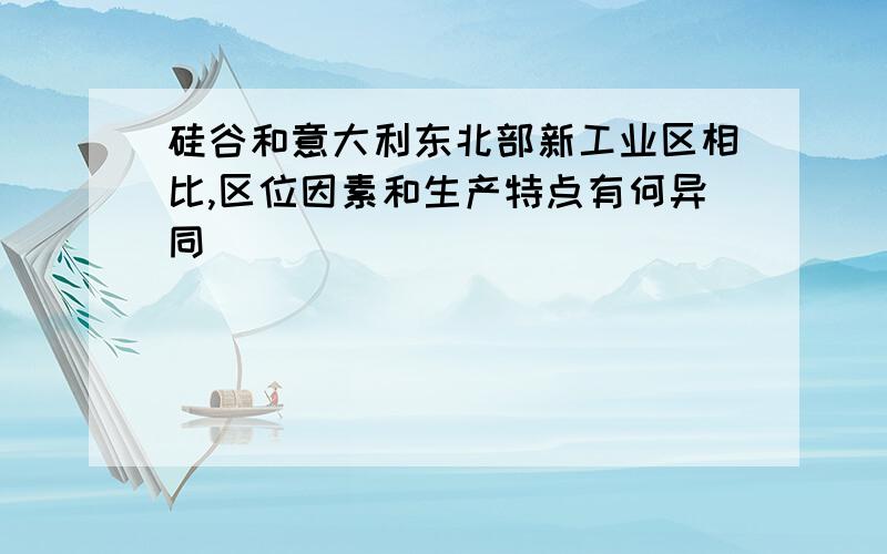 硅谷和意大利东北部新工业区相比,区位因素和生产特点有何异同