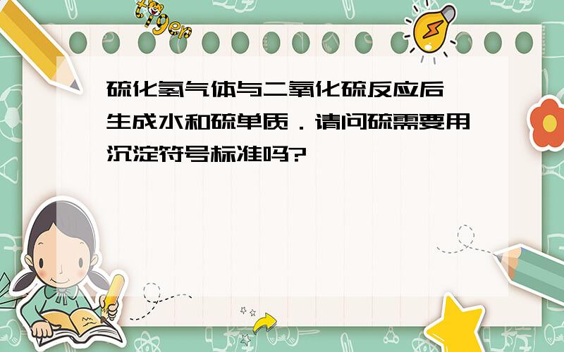 硫化氢气体与二氧化硫反应后,生成水和硫单质．请问硫需要用沉淀符号标准吗?