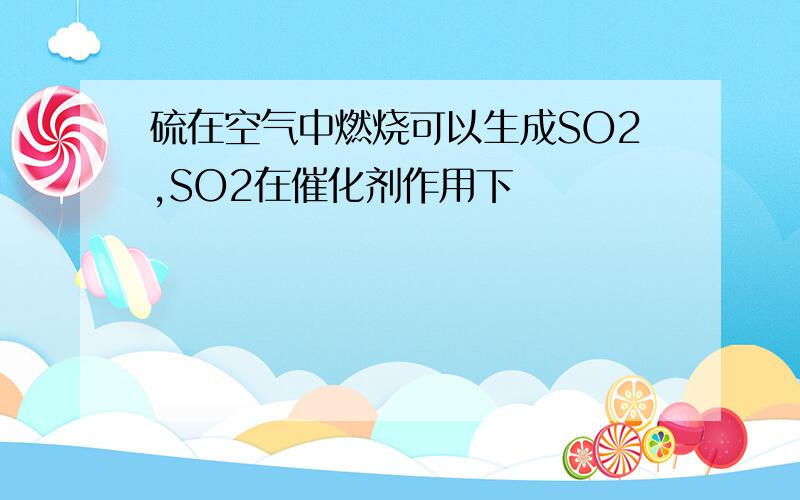 硫在空气中燃烧可以生成SO2,SO2在催化剂作用下