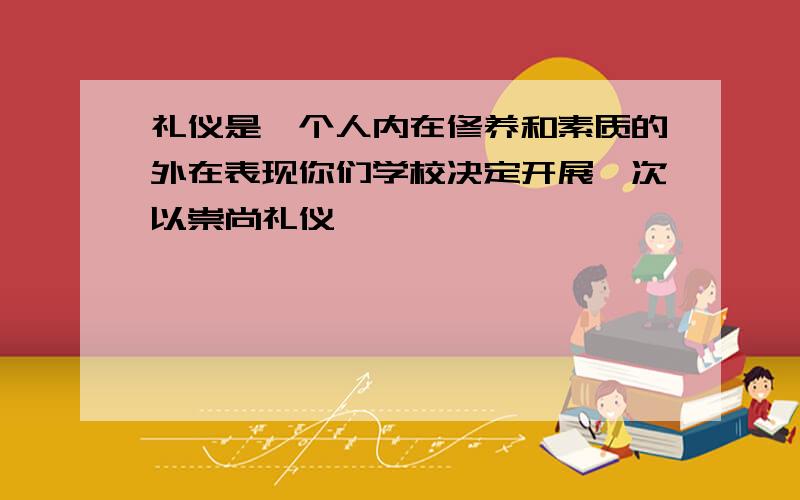 礼仪是一个人内在修养和素质的外在表现你们学校决定开展一次以崇尚礼仪