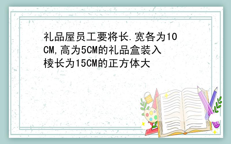 礼品屋员工要将长.宽各为10CM,高为5CM的礼品盒装入棱长为15CM的正方体大