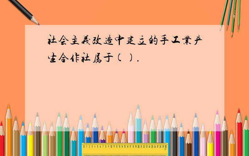 社会主义改造中建立的手工业产生合作社属于().