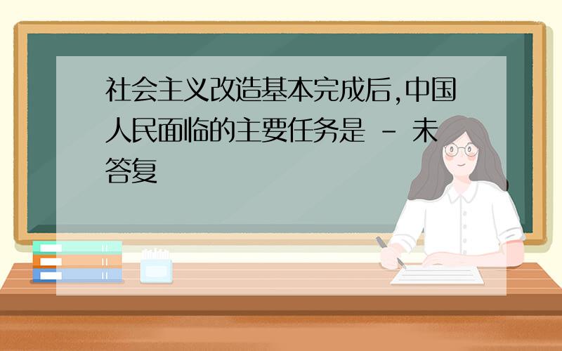 社会主义改造基本完成后,中国人民面临的主要任务是 - 未答复