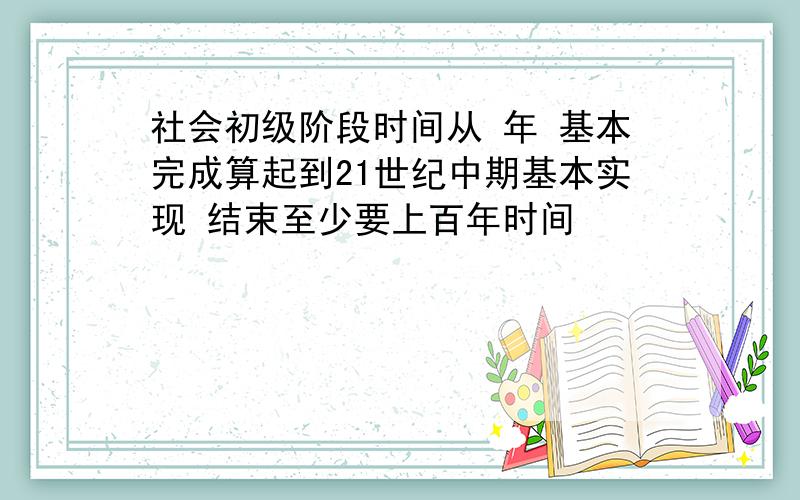 社会初级阶段时间从 年 基本完成算起到21世纪中期基本实现 结束至少要上百年时间