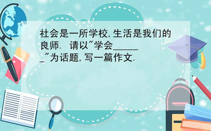 社会是一所学校,生活是我们的良师. 请以"学会______"为话题,写一篇作文.