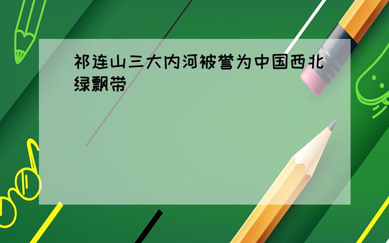 祁连山三大内河被誉为中国西北绿飘带