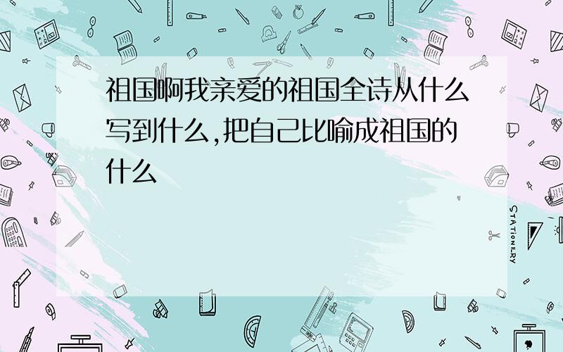 祖国啊我亲爱的祖国全诗从什么写到什么,把自己比喻成祖国的什么