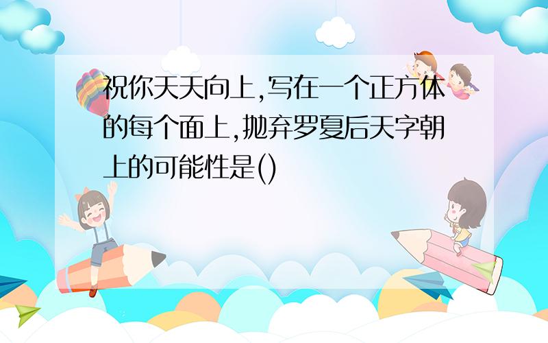 祝你天天向上,写在一个正方体的每个面上,抛弃罗夏后天字朝上的可能性是()