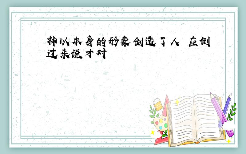 神以本身的形象创造了人 应倒过来说才对