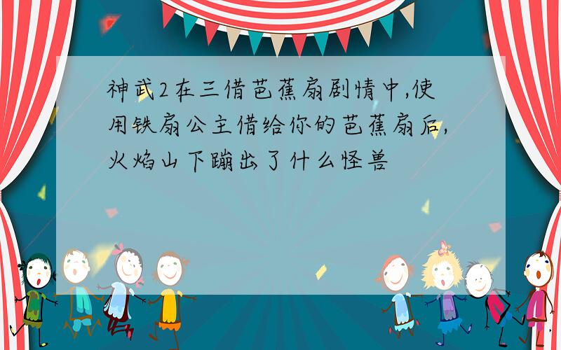 神武2在三借芭蕉扇剧情中,使用铁扇公主借给你的芭蕉扇后,火焰山下蹦出了什么怪兽