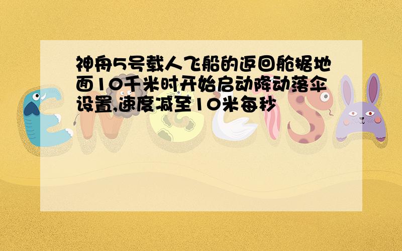 神舟5号载人飞船的返回舱据地面10千米时开始启动降动落伞设置,速度减至10米每秒