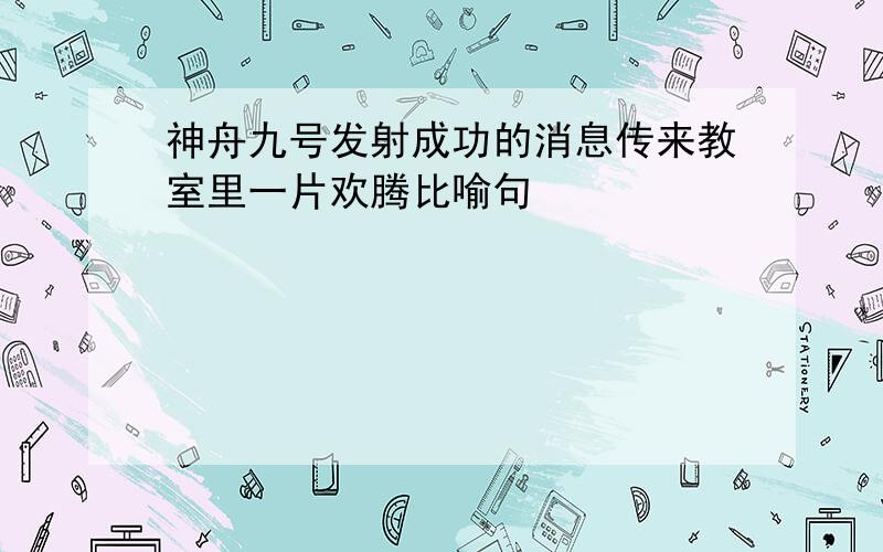 神舟九号发射成功的消息传来教室里一片欢腾比喻句