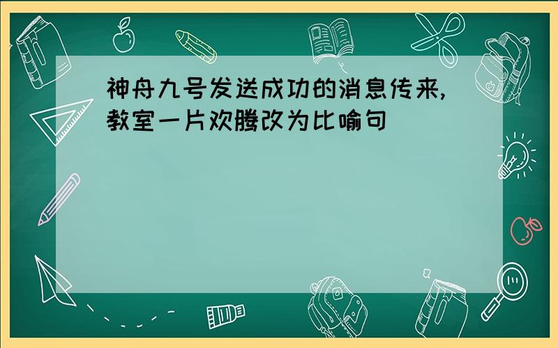 神舟九号发送成功的消息传来,教室一片欢腾改为比喻句