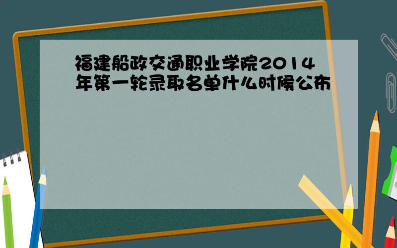 福建船政交通职业学院2014年第一轮录取名单什么时候公布